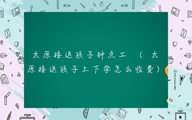 太原接送孩子钟点工 (太原接送孩子上下学怎么收费)